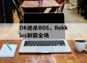 开云体育app-包含DK绝杀BDS，Rekkles制霸全场的词条